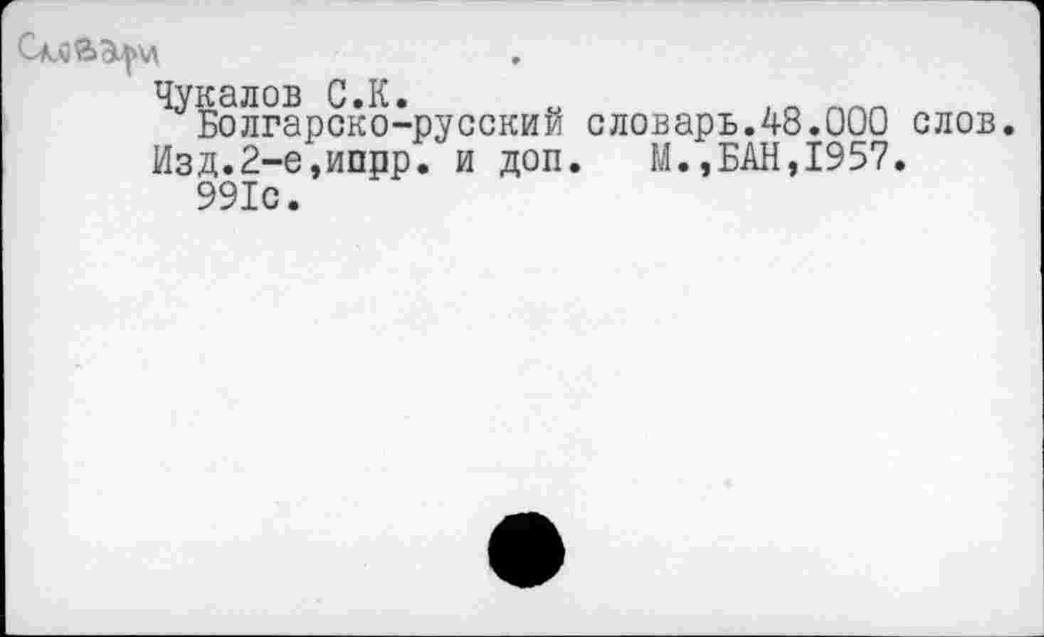 ﻿См)й>э^\л
Чукалов С.К.
Болгарско-русский словарь.48.000 слов Изд.2-е,ипрр. и доп. М.,БАН,1957.
991с.